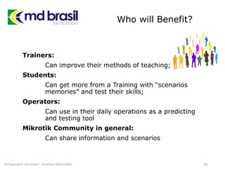 Who will Benefit?
Trainers:
Can improve their methods of teaching;
Students:
Can get more from a Training with “scenarios
memories” and test their skills;
Operators:
Can use in their daily operations as a predicting
and testing tool
Mikrotik Community in general:
Can share information and scenarios
20©Copyright md brasil - direitos reservados
 