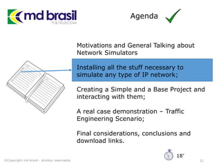 Agenda
21
Motivations and General Talking about
Network Simulators
Installing all the stuff necessary to
simulate any type of IP network;
Creating a Simple and a Base Project and
interacting with them;
A real case demonstration – Traffic
Engineering Scenario;
Final considerations, conclusions and
download links.
©Copyright md brasil - direitos reservados
18’
 