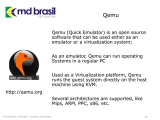 Qemu
Qemu (Quick Emulator) is an open source
software that can be used either as an
emulator or a virtualization system;
As an emulator, Qemu can run operating
Systems in a regular PC
Used as a Virtualization platform, Qemu
runs the guest system directly on the host
machine using KVM.
Several architectures are supported, like
Mips, ARM, PPC, x86, etc.
24©Copyright md brasil - direitos reservados
http://qemu.org
 