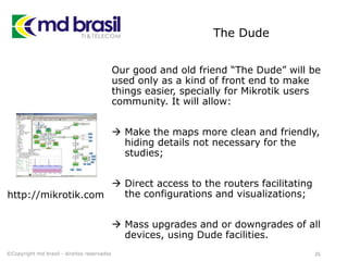 The Dude
Our good and old friend “The Dude” will be
used only as a kind of front end to make
things easier, specially for Mikrotik users
community. It will allow:
 Make the maps more clean and friendly,
hiding details not necessary for the
studies;
 Direct access to the routers facilitating
the configurations and visualizations;
 Mass upgrades and or downgrades of all
devices, using Dude facilities.
26©Copyright md brasil - direitos reservados
http://mikrotik.com
 