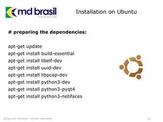 Installation on Ubuntu
# preparing the dependencies:
apt-get update
apt-get install build-essential
apt-get install libelf-dev
apt-get install uuid-dev
apt-get install libpcap-dev
apt-get install python3-dev
apt-get install python3-pyqt4
apt-get install python3-netifaces
29©Copyright md brasil - direitos reservados
 