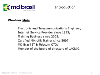 Introduction
Wardner Maia
Electronic and Telecommunications Engineer;
Internet Service Provider since 1995;
Training Business since 2002;
Certified Mikrotik Trainer since 2007;
MD Brasil IT & Telecom CTO;
Member of the board of directors of LACNIC.
3©Copyright md brasil - direitos reservados
 