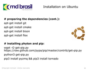 Installation on Ubuntu
# preparing the dependencies (cont.):
apt-get install git
apt-get install cmake
apt-get install bison
apt-get install flex
# installing phyton and pip:
wget -O get-pip.py
https://raw.github.com/pypa/pip/master/contrib/get-pip.py
python3 get-pip.py
pip3 install pyzmq && pip3 install tornado
30©Copyright md brasil - direitos reservados
 
