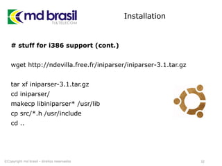 Installation
# stuff for i386 support (cont.)
wget http://ndevilla.free.fr/iniparser/iniparser-3.1.tar.gz
tar xf iniparser-3.1.tar.gz
cd iniparser/
makecp libiniparser* /usr/lib
cp src/*.h /usr/include
cd ..
32©Copyright md brasil - direitos reservados
 