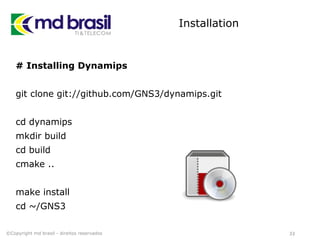 Installation
# Installing Dynamips
git clone git://github.com/GNS3/dynamips.git
cd dynamips
mkdir build
cd build
cmake ..
make install
cd ~/GNS3
33©Copyright md brasil - direitos reservados
 