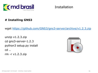 Installation
# Installing GNS3
wget https://github.com/GNS3/gns3-server/archive/v1.2.3.zip
unzip v1.2.3.zip
cd gns3-server-1.2.3
python3 setup.py install
cd ..
rm -r v1.2.3.zip
35©Copyright md brasil - direitos reservados
 