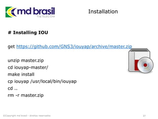 Installation
# Installing IOU
get https://github.com/GNS3/iouyap/archive/master.zip
unzip master.zip
cd iouyap-master/
make install
cp iouyap /usr/local/bin/iouyap
cd ..
rm -r master.zip
37©Copyright md brasil - direitos reservados
 