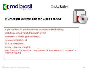Installation
# Creating License file for Cisco (cont.)
# get the host id and host name to calculate the hostkey
hostid=os.popen("hostid").read().strip()
hostname = socket.gethostname()
ioukey=int(hostid,16)
for x in hostname:
ioukey = ioukey + ord(x)
print "hostid=" + hostid +", hostname="+ hostname + ", ioukey=" +
hex(ioukey)[2:]
39©Copyright md brasil - direitos reservados
 