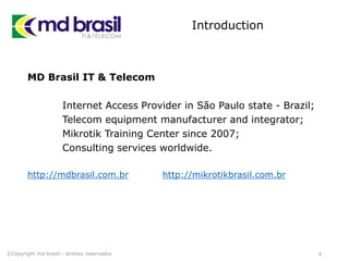 Introduction
MD Brasil IT & Telecom
Internet Access Provider in São Paulo state - Brazil;
Telecom equipment manufacturer and integrator;
Mikrotik Training Center since 2007;
Consulting services worldwide.
http://mdbrasil.com.br http://mikrotikbrasil.com.br
4©Copyright md brasil - direitos reservados
 