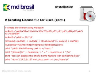Installation
# Creating License file for Cisco (cont.)
# create the license using md5sum
iouPad1='x4Bx58x21x81x56x7Bx0DxF3x21x43x9Bx7ExAC
x1DxE6x8A'
iouPad2='x80' + 39*'0'
md5input=iouPad1 + iouPad2 + struct.pack('!L', ioukey) + iouPad1
iouLicense=hashlib.md5(md5input).hexdigest()[:16]
print "nAdd the following text to ~/.iourc:"
print "[license]n" + hostname + " = " + iouLicense + ";n"
print "You can disable the phone home feature with something like:"
print " echo '127.0.0.127 xml.cisco.com' >> /etc/hostsn"
40©Copyright md brasil - direitos reservados
 