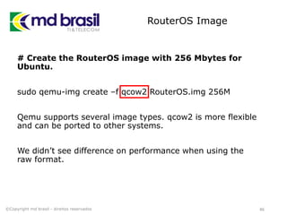 RouterOS Image
# Create the RouterOS image with 256 Mbytes for
Ubuntu.
sudo qemu-img create –f qcow2 RouterOS.img 256M
Qemu supports several image types. qcow2 is more flexible
and can be ported to other systems.
We didn’t see difference on performance when using the
raw format.
46©Copyright md brasil - direitos reservados
 