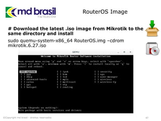 RouterOS Image
# Download the latest .iso image from Mikrotik to the
same directory and install
sudo quemu-system-x86_64 RouterOS.img –cdrom
mikrotik.6.27.iso
47©Copyright md brasil - direitos reservados
 