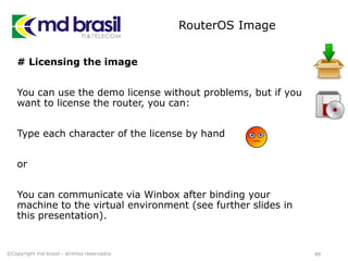 RouterOS Image
# Licensing the image
You can use the demo license without problems, but if you
want to license the router, you can:
Type each character of the license by hand
or
You can communicate via Winbox after binding your
machine to the virtual environment (see further slides in
this presentation).
49©Copyright md brasil - direitos reservados
 