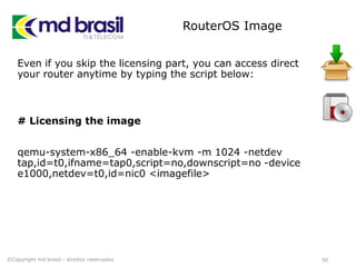 RouterOS Image
Even if you skip the licensing part, you can access direct
your router anytime by typing the script below:
# Licensing the image
qemu-system-x86_64 -enable-kvm -m 1024 -netdev
tap,id=t0,ifname=tap0,script=no,downscript=no -device
e1000,netdev=t0,id=nic0 <imagefile>
50©Copyright md brasil - direitos reservados
 