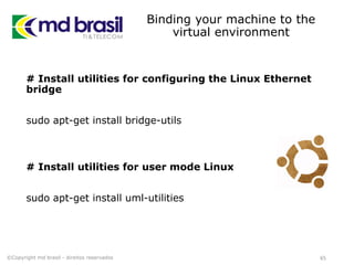 Binding your machine to the
virtual environment
# Install utilities for configuring the Linux Ethernet
bridge
sudo apt-get install bridge-utils
# Install utilities for user mode Linux
sudo apt-get install uml-utilities
65©Copyright md brasil - direitos reservados
 