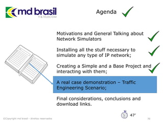 Agenda
70
Motivations and General Talking about
Network Simulators
Installing all the stuff necessary to
simulate any type of IP network;
Creating a Simple and a Base Project and
interacting with them;
A real case demonstration – Traffic
Engineering Scenario;
Final considerations, conclusions and
download links.
©Copyright md brasil - direitos reservados
47’
 