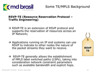 Some TE/MPLS Background
RSVP-TE (Resource Reservation Protocol –
Traffic Engineering)
 RSVP-TE is an extension of RSVP protocol and
supports the reservation of resources across an
IP Network;
 Applications running on IP end systems can use
RSVP to indicate to other nodes the nature of
the packet streams they want to receive.
 RSVP-TE generally allows the establishment
of MPLS label switched paths (LSPs), taking into
consideration network constraint parameters
such as available bandwidth and explicit hops.
RSVP
TE
©Copyright md brasil - direitos reservados 73
 