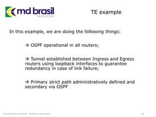 TE example
In this example, we are doing the following things:
 OSPF operational in all routers;
 Tunnel established between Ingress and Egress
routers using loopback interfaces to guarantee
redundancy in case of link failure;
 Primary strict path administratively defined and
secondary via OSPF
76©Copyright md brasil - direitos reservados
 