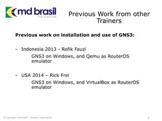 Previous Work from other
Trainers
Previous work on installation and use of GNS3:
- Indonesia 2013 - Rofik Fauzi
GNS3 on Windows, and Qemu as RouterOS
emulator
- USA 2014 – Rick Frei
GNS3 on Windows, and VirtualBox as RouterOS
emulator
8©Copyright md brasil - direitos reservados
 