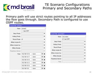 TE Scenario Configurations
Primary and Secondary Paths
Primary path will use strict routes pointing to all IP addresses
the flow goes through. Secondary Path is configured to use
OSPF routes.
80©Copyright md brasil - direitos reservados
 