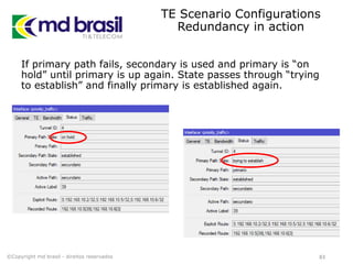 TE Scenario Configurations
Redundancy in action
If primary path fails, secondary is used and primary is “on
hold” until primary is up again. State passes through “trying
to establish” and finally primary is established again.
83©Copyright md brasil - direitos reservados
 
