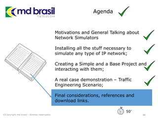 Agenda
86
Motivations and General Talking about
Network Simulators
Installing all the stuff necessary to
simulate any type of IP network;
Creating a Simple and a Base Project and
interacting with them;
A real case demonstration – Traffic
Engineering Scenario;
Final considerations, references and
download links.
©Copyright md brasil - direitos reservados
50’
 