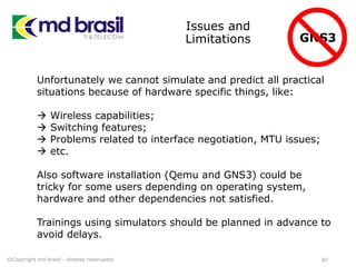 Issues and
Limitations
87
Unfortunately we cannot simulate and predict all practical
situations because of hardware specific things, like:
 Wireless capabilities;
 Switching features;
 Problems related to interface negotiation, MTU issues;
 etc.
Also software installation (Qemu and GNS3) could be
tricky for some users depending on operating system,
hardware and other dependencies not satisfied.
Trainings using simulators should be planned in advance to
avoid delays.
©Copyright md brasil - direitos reservados
GNS3
 