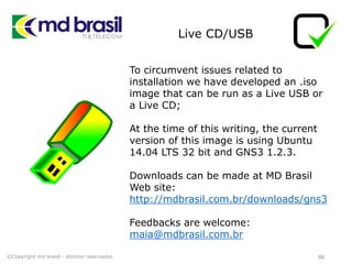 Live CD/USB
88
To circumvent issues related to
installation we have developed an .iso
image that can be run as a Live USB or
a Live CD;
At the time of this writing, the current
version of this image is using Ubuntu
14.04 LTS 32 bit and GNS3 1.2.3.
Downloads can be made at MD Brasil
Web site:
http://mdbrasil.com.br/downloads/gns3
Feedbacks are welcome:
maia@mdbrasil.com.br
©Copyright md brasil - direitos reservados
 