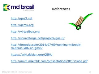 References
89
http://gns3.net
http://qemu.org
http://virtualbox.org
http://sourceforge.net/projects/gns-3/
http://brezular.com/2014/07/09/running-mikrotik-
routeros-x86-on-gns3/
https://wiki.debian.org/QEMU
http://mum.mikrotik.com/presentations/ID13/rofiq.pdf
©Copyright md brasil - direitos reservados
 