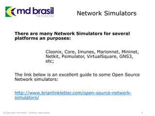 Network Simulators
There are many Network Simulators for several
platforms an purposes:
Cloonix, Core, Imunes, Marionnet, Mininet,
Netkit, Psimulator, VirtualSquare, GNS3,
etc;
The link below is an excellent guide to some Open Source
Network simulators:
http://www.brianlinkletter.com/open-source-network-
simulators/
9©Copyright md brasil - direitos reservados
 