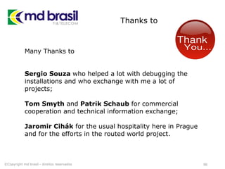 Thanks to
90
Many Thanks to
Sergio Souza who helped a lot with debugging the
installations and who exchange with me a lot of
projects;
Tom Smyth and Patrik Schaub for commercial
cooperation and technical information exchange;
Jaromir Cihák for the usual hospitality here in Prague
and for the efforts in the routed world project.
©Copyright md brasil - direitos reservados
 