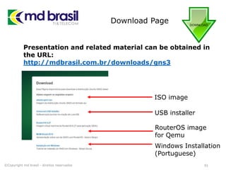 Download Page
91
Presentation and related material can be obtained in
the URL:
http://mdbrasil.com.br/downloads/gns3
©Copyright md brasil - direitos reservados
ISO image
USB installer
RouterOS image
for Qemu
Windows Installation
(Portuguese)
 