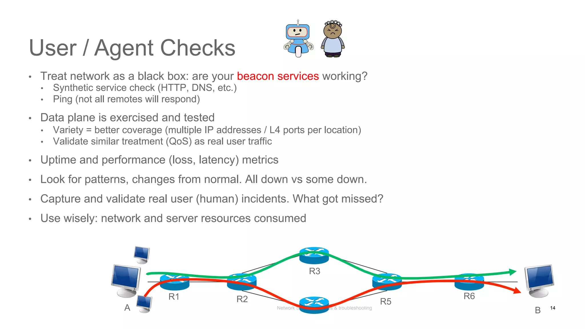 Network State Awareness & troubleshooting
User / Agent Checks
•  Treat network as a black box: are your beacon services working?
•  Synthetic service check (HTTP, DNS, etc.)
•  Ping (not all remotes will respond)
•  Data plane is exercised and tested
•  Variety = better coverage (multiple IP addresses / L4 ports per location)
•  Validate similar treatment (QoS) as real user traffic
•  Uptime and performance (loss, latency) metrics
•  Look for patterns, changes from normal. All down vs some down.
•  Capture and validate real user (human) incidents. What got missed?
•  Use wisely: network and server resources consumed
A B
R1 R2 R5
R6
R3
14
 