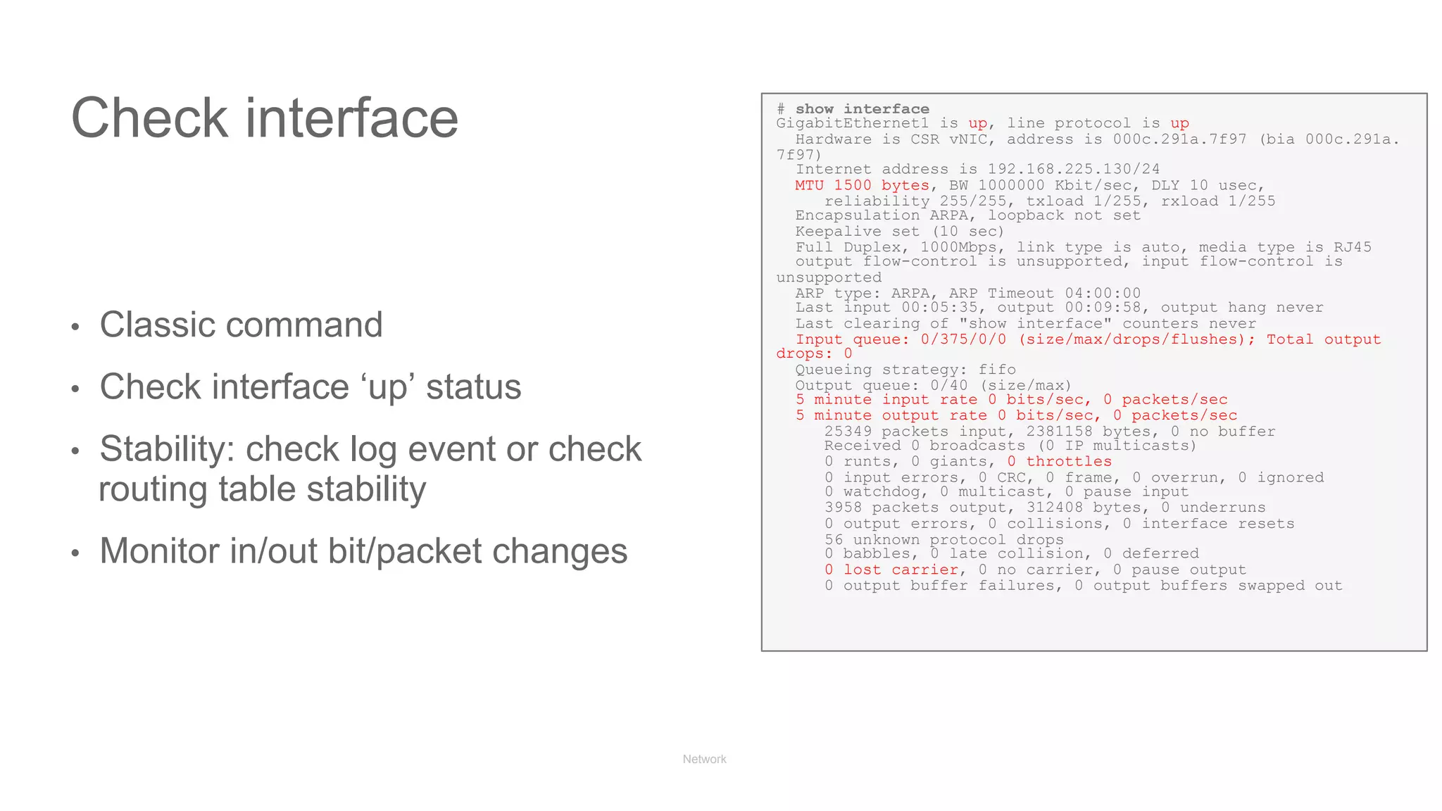 Network State Awareness & troubleshooting
Check interface
•  Classic command
•  Check interface ‘up’ status
•  Stability: check log event or check
routing table stability
•  Monitor in/out bit/packet changes
# show interface
GigabitEthernet1 is up, line protocol is up
Hardware is CSR vNIC, address is 000c.291a.7f97 (bia 000c.291a.
7f97)
Internet address is 192.168.225.130/24
MTU 1500 bytes, BW 1000000 Kbit/sec, DLY 10 usec,
reliability 255/255, txload 1/255, rxload 1/255
Encapsulation ARPA, loopback not set
Keepalive set (10 sec)
Full Duplex, 1000Mbps, link type is auto, media type is RJ45
output flow-control is unsupported, input flow-control is
unsupported
ARP type: ARPA, ARP Timeout 04:00:00
Last input 00:05:35, output 00:09:58, output hang never
Last clearing of "show interface" counters never
Input queue: 0/375/0/0 (size/max/drops/flushes); Total output
drops: 0
Queueing strategy: fifo
Output queue: 0/40 (size/max)
5 minute input rate 0 bits/sec, 0 packets/sec
5 minute output rate 0 bits/sec, 0 packets/sec
25349 packets input, 2381158 bytes, 0 no buffer
Received 0 broadcasts (0 IP multicasts)
0 runts, 0 giants, 0 throttles
0 input errors, 0 CRC, 0 frame, 0 overrun, 0 ignored
0 watchdog, 0 multicast, 0 pause input
3958 packets output, 312408 bytes, 0 underruns
0 output errors, 0 collisions, 0 interface resets
56 unknown protocol drops
0 babbles, 0 late collision, 0 deferred
0 lost carrier, 0 no carrier, 0 pause output
0 output buffer failures, 0 output buffers swapped out
 