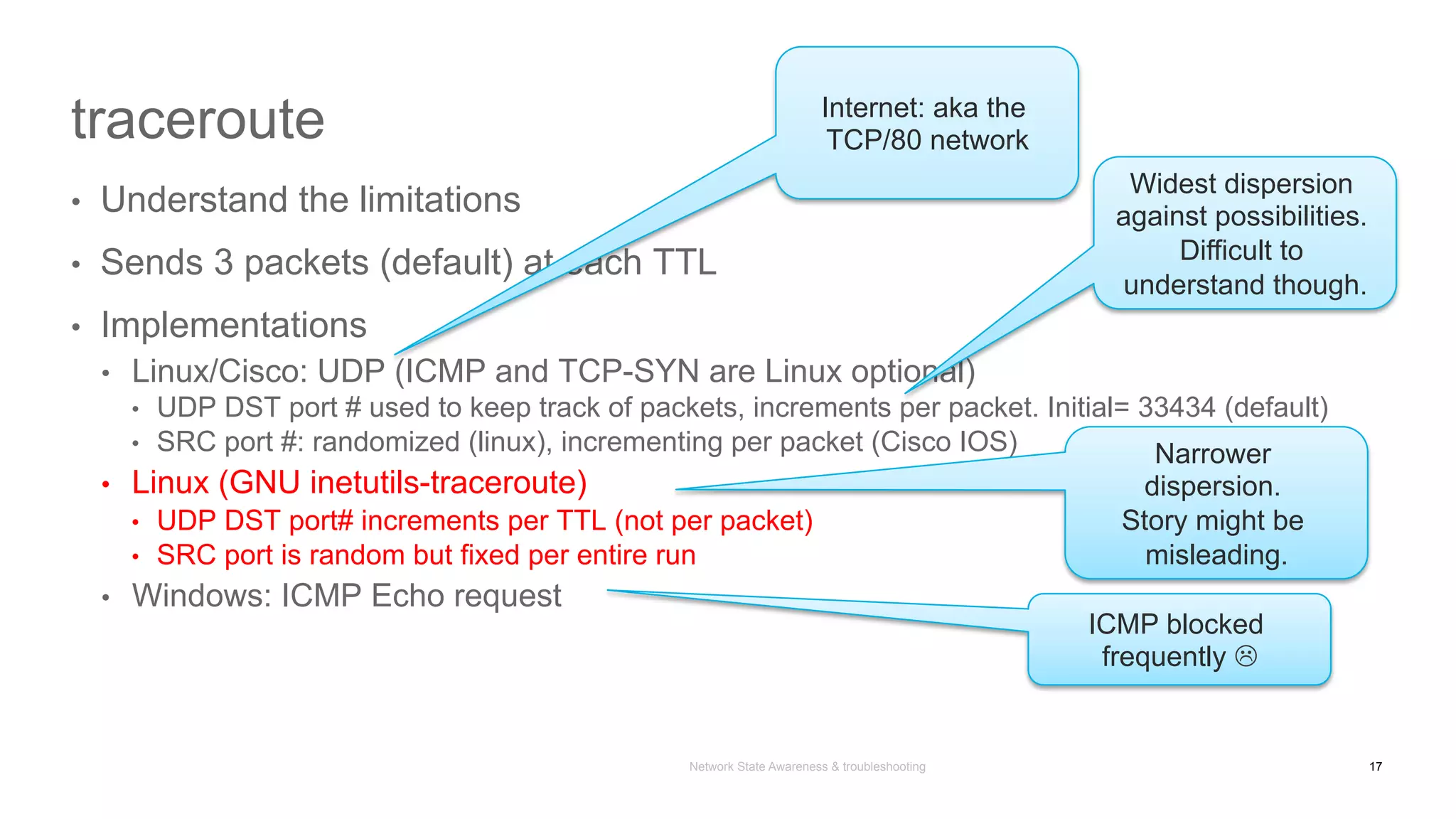 Network State Awareness & troubleshooting
traceroute
•  Understand the limitations
•  Sends 3 packets (default) at each TTL
•  Implementations
•  Linux/Cisco: UDP (ICMP and TCP-SYN are Linux optional)
•  UDP DST port # used to keep track of packets, increments per packet. Initial= 33434 (default)
•  SRC port #: randomized (linux), incrementing per packet (Cisco IOS)
•  Linux (GNU inetutils-traceroute)
•  UDP DST port# increments per TTL (not per packet)
•  SRC port is random but fixed per entire run
•  Windows: ICMP Echo request
Widest dispersion
against possibilities.
Difficult to
understand though.
ICMP blocked
frequently L
Narrower
dispersion.
Story might be
misleading.
Internet: aka the
TCP/80 network
17
 