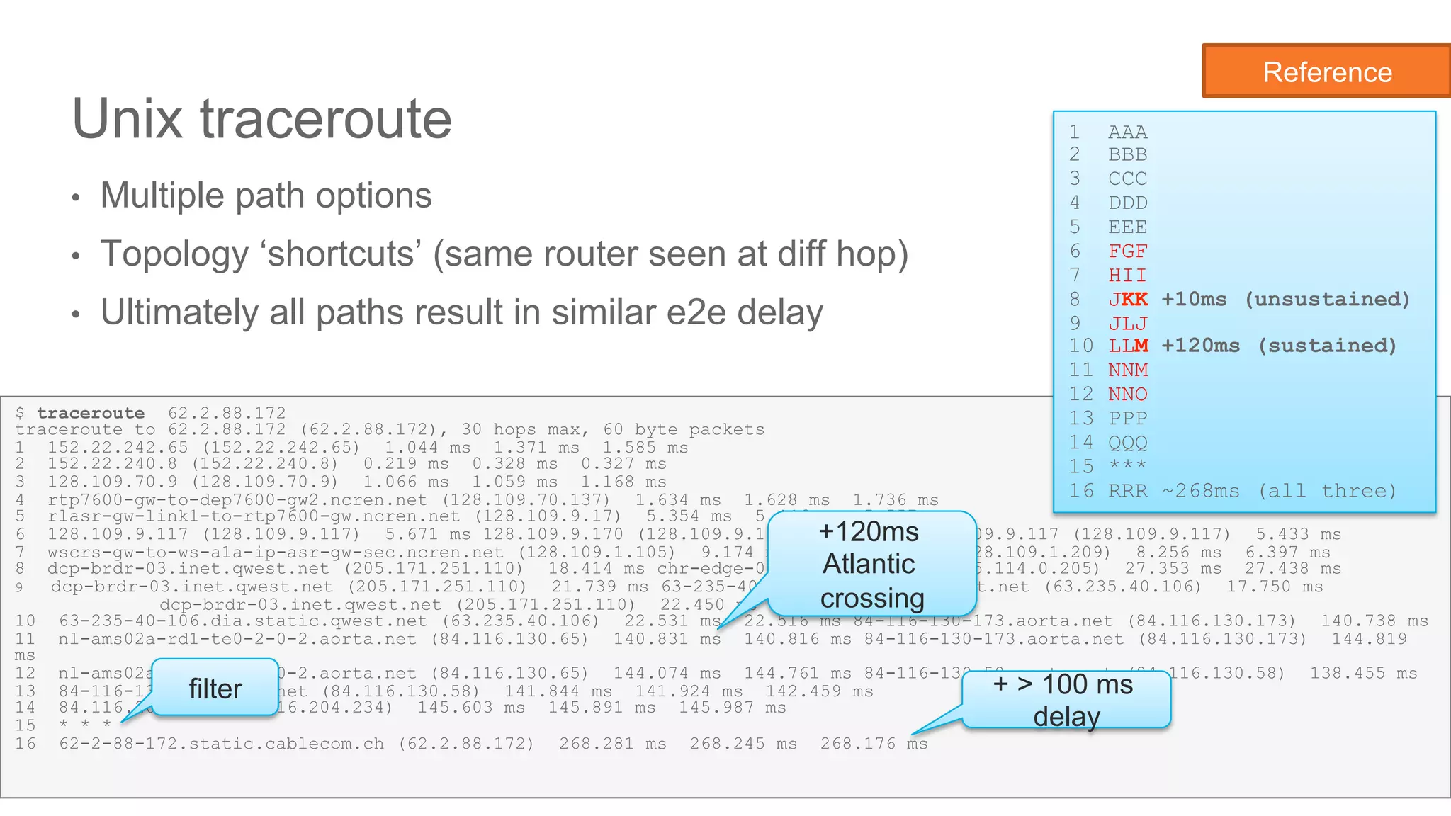 Network State Awareness & troubleshooting
Unix traceroute
•  Multiple path options
•  Topology ‘shortcuts’ (same router seen at diff hop)
•  Ultimately all paths result in similar e2e delay
18
$ traceroute 62.2.88.172
traceroute to 62.2.88.172 (62.2.88.172), 30 hops max, 60 byte packets
1 152.22.242.65 (152.22.242.65) 1.044 ms 1.371 ms 1.585 ms
2 152.22.240.8 (152.22.240.8) 0.219 ms 0.328 ms 0.327 ms
3 128.109.70.9 (128.109.70.9) 1.066 ms 1.059 ms 1.168 ms
4 rtp7600-gw-to-dep7600-gw2.ncren.net (128.109.70.137) 1.634 ms 1.628 ms 1.736 ms
5 rlasr-gw-link1-to-rtp7600-gw.ncren.net (128.109.9.17) 5.354 ms 5.446 ms 5.557 ms
6 128.109.9.117 (128.109.9.117) 5.671 ms 128.109.9.170 (128.109.9.170) 7.141 ms 128.109.9.117 (128.109.9.117) 5.433 ms
7 wscrs-gw-to-ws-a1a-ip-asr-gw-sec.ncren.net (128.109.1.105) 9.174 ms 128.109.1.209 (128.109.1.209) 8.256 ms 6.397 ms
8 dcp-brdr-03.inet.qwest.net (205.171.251.110) 18.414 ms chr-edge-03.inet.qwest.net (65.114.0.205) 27.353 ms 27.438 ms
9  dcp-brdr-03.inet.qwest.net (205.171.251.110) 21.739 ms 63-235-40-106.dia.static.qwest.net (63.235.40.106) 17.750 ms
dcp-brdr-03.inet.qwest.net (205.171.251.110) 22.450 ms
10 63-235-40-106.dia.static.qwest.net (63.235.40.106) 22.531 ms 22.516 ms 84-116-130-173.aorta.net (84.116.130.173) 140.738 ms
11 nl-ams02a-rd1-te0-2-0-2.aorta.net (84.116.130.65) 140.831 ms 140.816 ms 84-116-130-173.aorta.net (84.116.130.173) 144.819
ms
12 nl-ams02a-rd1-te0-2-0-2.aorta.net (84.116.130.65) 144.074 ms 144.761 ms 84-116-130-58.aorta.net (84.116.130.58) 138.455 ms
13 84-116-130-58.aorta.net (84.116.130.58) 141.844 ms 141.924 ms 142.459 ms
14 84.116.204.234 (84.116.204.234) 145.603 ms 145.891 ms 145.987 ms
15 * * *
16 62-2-88-172.static.cablecom.ch (62.2.88.172) 268.281 ms 268.245 ms 268.176 ms
1 AAA
2 BBB
3 CCC
4 DDD
5 EEE
6 FGF
7 HII
8 JKK +10ms (unsustained)
9 JLJ
10 LLM +120ms (sustained)
11 NNM
12 NNO
13 PPP
14 QQQ
15 ***
16 RRR ~268ms (all three)
filter + > 100 ms
delay
+120ms
Atlantic
crossing
Reference
 