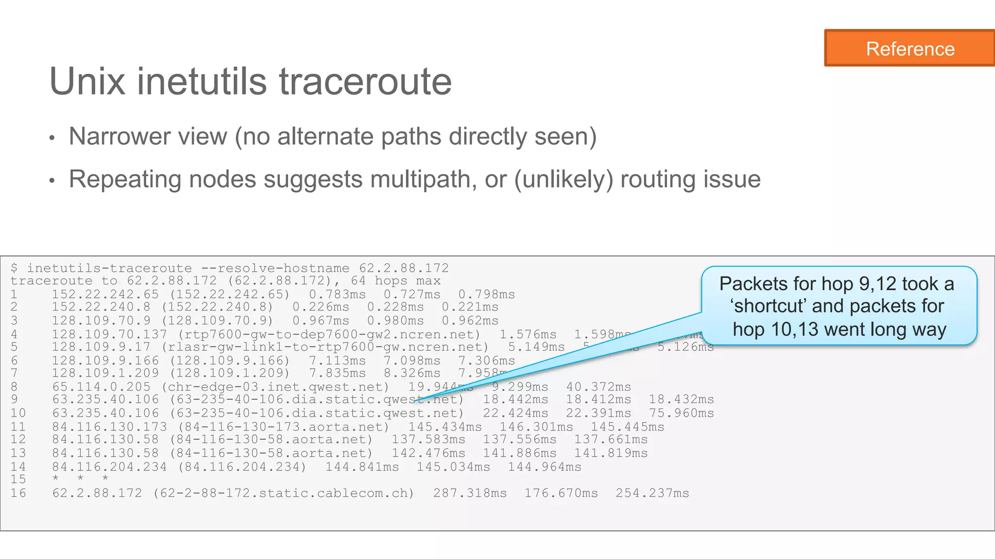 Network State Awareness & troubleshooting
Unix inetutils traceroute
•  Narrower view (no alternate paths directly seen)
•  Repeating nodes suggests multipath, or (unlikely) routing issue
19
$ inetutils-traceroute --resolve-hostname 62.2.88.172
traceroute to 62.2.88.172 (62.2.88.172), 64 hops max
1 152.22.242.65 (152.22.242.65) 0.783ms 0.727ms 0.798ms
2 152.22.240.8 (152.22.240.8) 0.226ms 0.228ms 0.221ms
3 128.109.70.9 (128.109.70.9) 0.967ms 0.980ms 0.962ms
4 128.109.70.137 (rtp7600-gw-to-dep7600-gw2.ncren.net) 1.576ms 1.598ms 1.567ms
5 128.109.9.17 (rlasr-gw-link1-to-rtp7600-gw.ncren.net) 5.149ms 5.140ms 5.126ms
6 128.109.9.166 (128.109.9.166) 7.113ms 7.098ms 7.306ms
7 128.109.1.209 (128.109.1.209) 7.835ms 8.326ms 7.958ms
8 65.114.0.205 (chr-edge-03.inet.qwest.net) 19.944ms 9.299ms 40.372ms
9 63.235.40.106 (63-235-40-106.dia.static.qwest.net) 18.442ms 18.412ms 18.432ms
10 63.235.40.106 (63-235-40-106.dia.static.qwest.net) 22.424ms 22.391ms 75.960ms
11 84.116.130.173 (84-116-130-173.aorta.net) 145.434ms 146.301ms 145.445ms
12 84.116.130.58 (84-116-130-58.aorta.net) 137.583ms 137.556ms 137.661ms
13 84.116.130.58 (84-116-130-58.aorta.net) 142.476ms 141.886ms 141.819ms
14 84.116.204.234 (84.116.204.234) 144.841ms 145.034ms 144.964ms
15 * * *
16 62.2.88.172 (62-2-88-172.static.cablecom.ch) 287.318ms 176.670ms 254.237ms
Packets for hop 9,12 took a
‘shortcut’ and packets for
hop 10,13 went long way
Reference
 