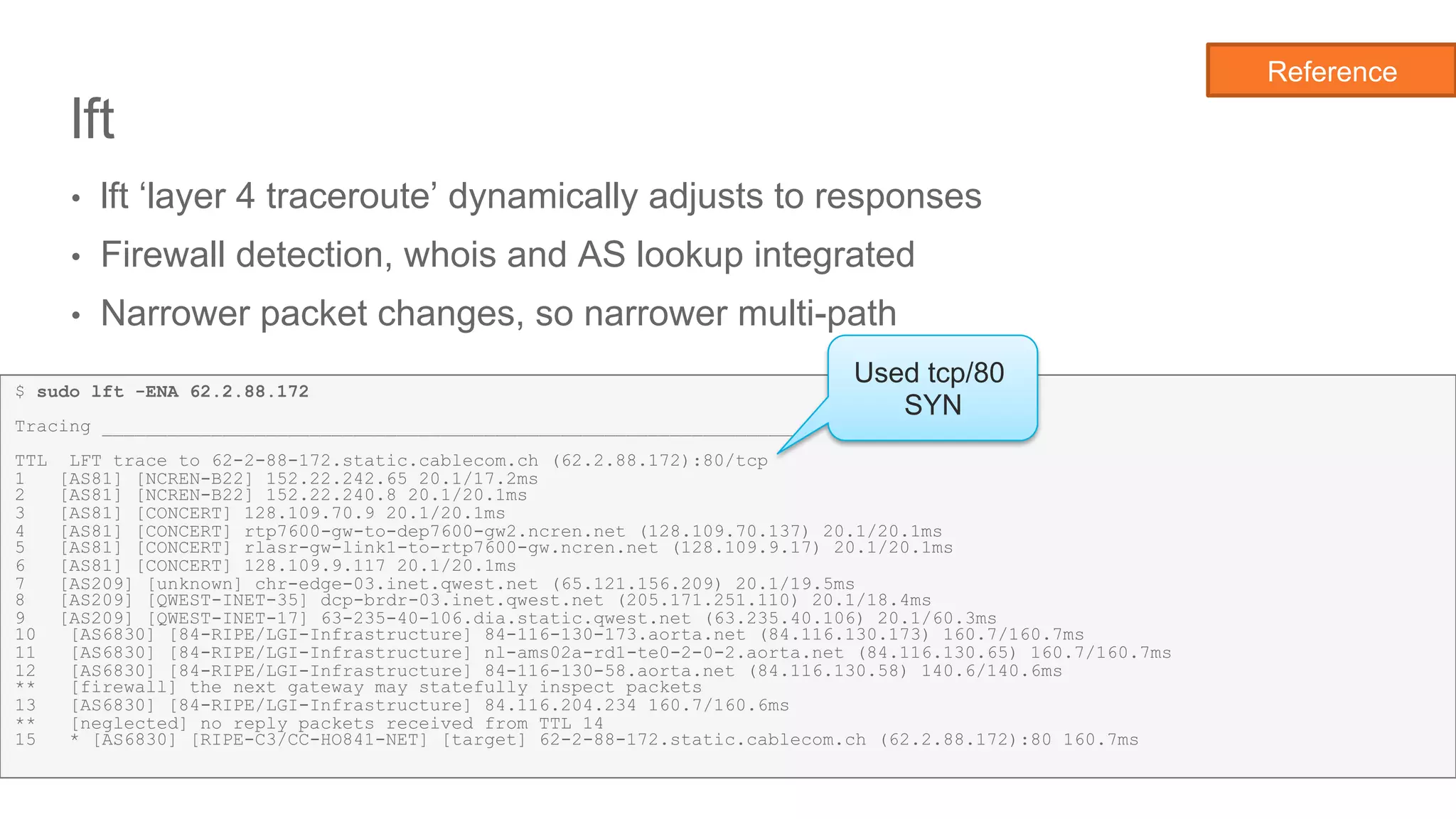 Network State Awareness & troubleshooting
lft
•  lft ‘layer 4 traceroute’ dynamically adjusts to responses
•  Firewall detection, whois and AS lookup integrated
•  Narrower packet changes, so narrower multi-path
20
$ sudo lft -ENA 62.2.88.172
Tracing ________________________________________________________________.
TTL LFT trace to 62-2-88-172.static.cablecom.ch (62.2.88.172):80/tcp
1 [AS81] [NCREN-B22] 152.22.242.65 20.1/17.2ms
2 [AS81] [NCREN-B22] 152.22.240.8 20.1/20.1ms
3 [AS81] [CONCERT] 128.109.70.9 20.1/20.1ms
4 [AS81] [CONCERT] rtp7600-gw-to-dep7600-gw2.ncren.net (128.109.70.137) 20.1/20.1ms
5 [AS81] [CONCERT] rlasr-gw-link1-to-rtp7600-gw.ncren.net (128.109.9.17) 20.1/20.1ms
6 [AS81] [CONCERT] 128.109.9.117 20.1/20.1ms
7 [AS209] [unknown] chr-edge-03.inet.qwest.net (65.121.156.209) 20.1/19.5ms
8 [AS209] [QWEST-INET-35] dcp-brdr-03.inet.qwest.net (205.171.251.110) 20.1/18.4ms
9 [AS209] [QWEST-INET-17] 63-235-40-106.dia.static.qwest.net (63.235.40.106) 20.1/60.3ms
10 [AS6830] [84-RIPE/LGI-Infrastructure] 84-116-130-173.aorta.net (84.116.130.173) 160.7/160.7ms
11 [AS6830] [84-RIPE/LGI-Infrastructure] nl-ams02a-rd1-te0-2-0-2.aorta.net (84.116.130.65) 160.7/160.7ms
12 [AS6830] [84-RIPE/LGI-Infrastructure] 84-116-130-58.aorta.net (84.116.130.58) 140.6/140.6ms
** [firewall] the next gateway may statefully inspect packets
13 [AS6830] [84-RIPE/LGI-Infrastructure] 84.116.204.234 160.7/160.6ms
** [neglected] no reply packets received from TTL 14
15 * [AS6830] [RIPE-C3/CC-HO841-NET] [target] 62-2-88-172.static.cablecom.ch (62.2.88.172):80 160.7ms
Used tcp/80
SYN
Reference
 