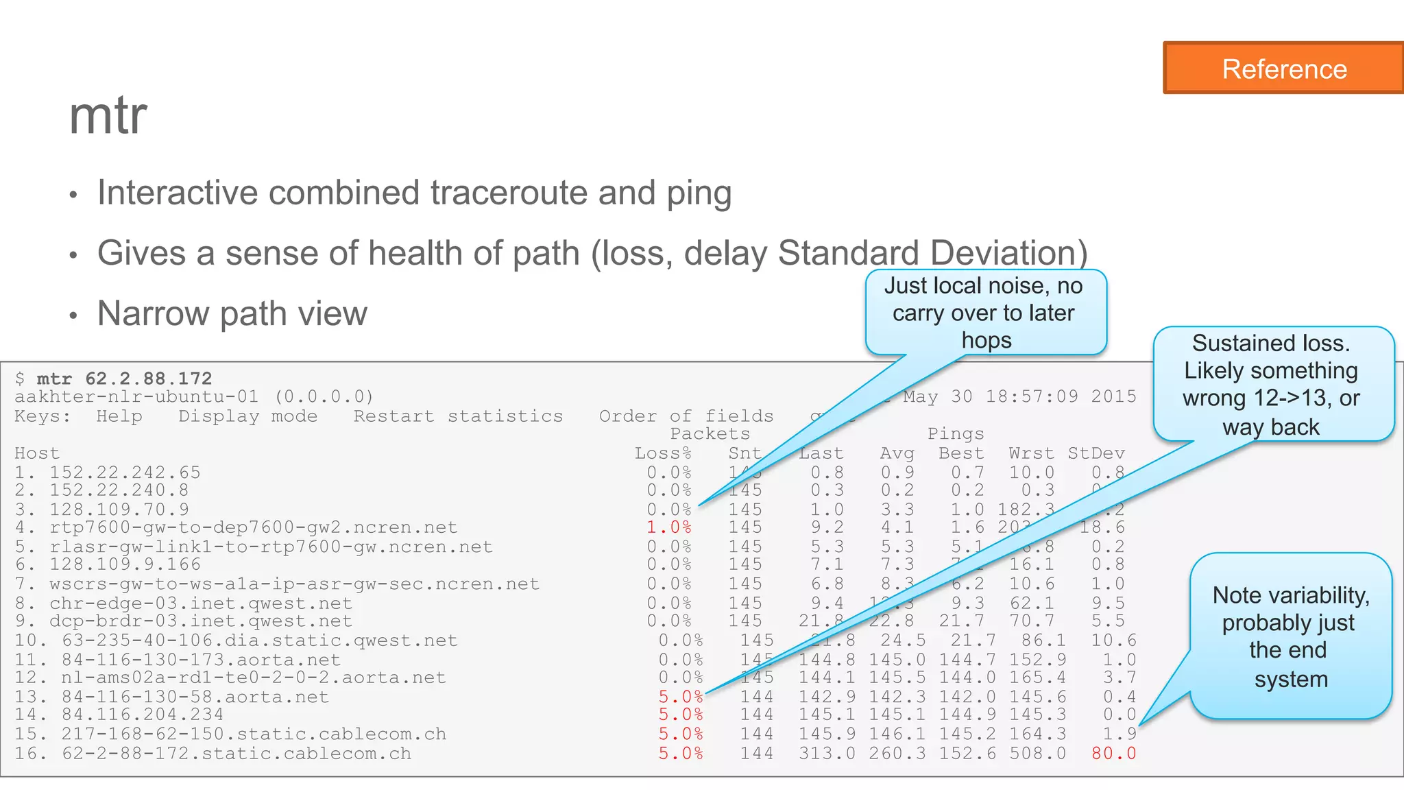 Network State Awareness & troubleshooting
mtr
•  Interactive combined traceroute and ping
•  Gives a sense of health of path (loss, delay Standard Deviation)
•  Narrow path view
21
Reference
$ mtr 62.2.88.172
aakhter-nlr-ubuntu-01 (0.0.0.0) Sat May 30 18:57:09 2015
Keys: Help Display mode Restart statistics Order of fields quit
Packets Pings
Host Loss% Snt Last Avg Best Wrst StDev
1. 152.22.242.65 0.0% 145 0.8 0.9 0.7 10.0 0.8
2. 152.22.240.8 0.0% 145 0.3 0.2 0.2 0.3 0.0
3. 128.109.70.9 0.0% 145 1.0 3.3 1.0 182.3 17.2
4. rtp7600-gw-to-dep7600-gw2.ncren.net 1.0% 145 9.2 4.1 1.6 203.4 18.6
5. rlasr-gw-link1-to-rtp7600-gw.ncren.net 0.0% 145 5.3 5.3 5.1 6.8 0.2
6. 128.109.9.166 0.0% 145 7.1 7.3 7.1 16.1 0.8
7. wscrs-gw-to-ws-a1a-ip-asr-gw-sec.ncren.net 0.0% 145 6.8 8.3 6.2 10.6 1.0
8. chr-edge-03.inet.qwest.net 0.0% 145 9.4 12.3 9.3 62.1 9.5
9. dcp-brdr-03.inet.qwest.net 0.0% 145 21.8 22.8 21.7 70.7 5.5
10. 63-235-40-106.dia.static.qwest.net 0.0% 145 21.8 24.5 21.7 86.1 10.6
11. 84-116-130-173.aorta.net 0.0% 145 144.8 145.0 144.7 152.9 1.0
12. nl-ams02a-rd1-te0-2-0-2.aorta.net 0.0% 145 144.1 145.5 144.0 165.4 3.7
13. 84-116-130-58.aorta.net 5.0% 144 142.9 142.3 142.0 145.6 0.4
14. 84.116.204.234 5.0% 144 145.1 145.1 144.9 145.3 0.0
15. 217-168-62-150.static.cablecom.ch 5.0% 144 145.9 146.1 145.2 164.3 1.9
16. 62-2-88-172.static.cablecom.ch 5.0% 144 313.0 260.3 152.6 508.0 80.0
Note variability,
probably just
the end
system
Just local noise, no
carry over to later
hops Sustained loss.
Likely something
wrong 12->13, or
way back
 