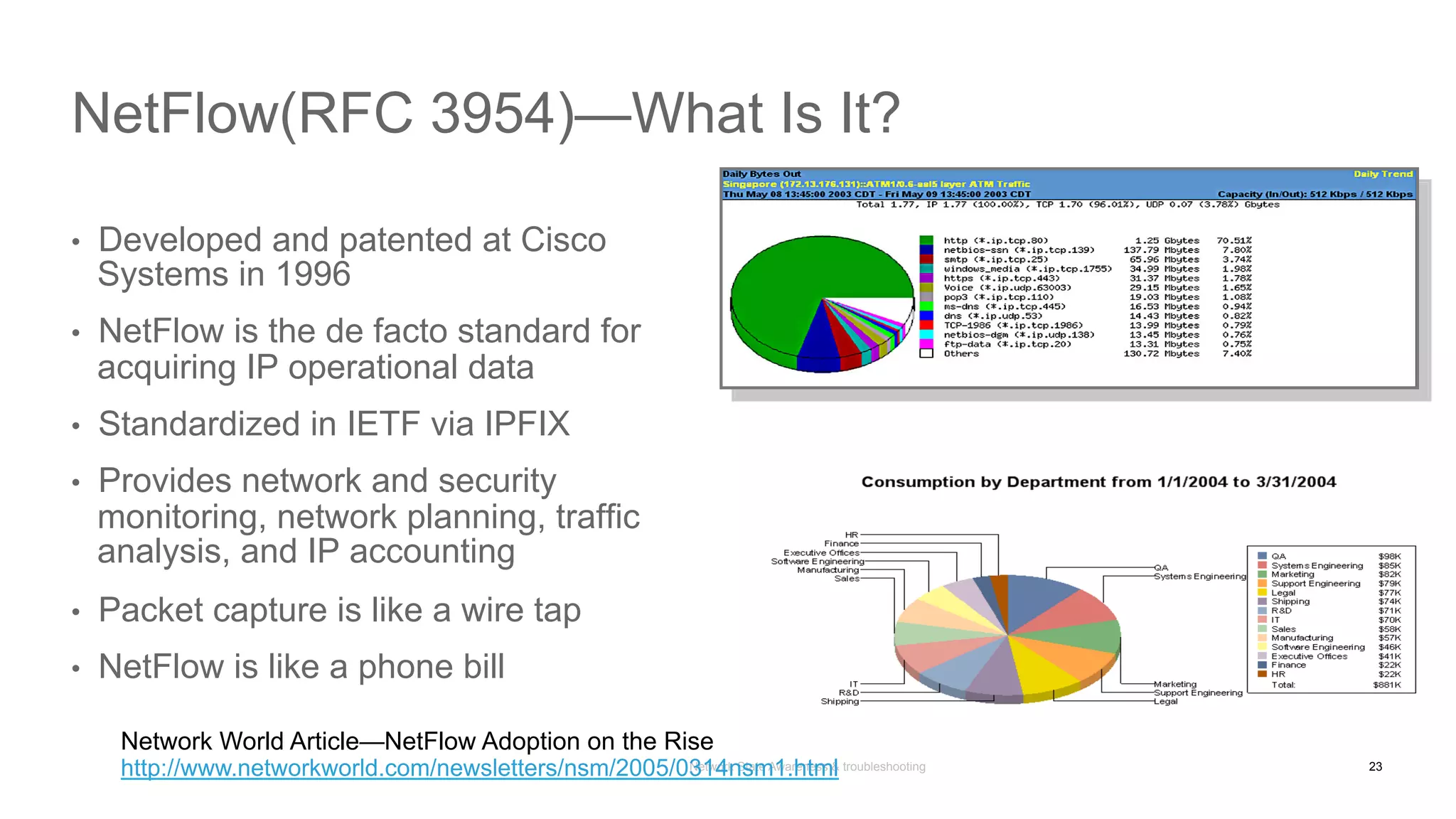 Network State Awareness & troubleshooting
•  Developed and patented at Cisco
Systems in 1996
•  NetFlow is the de facto standard for
acquiring IP operational data
•  Standardized in IETF via IPFIX
•  Provides network and security
monitoring, network planning, traffic
analysis, and IP accounting
•  Packet capture is like a wire tap
•  NetFlow is like a phone bill
NetFlow(RFC 3954)—What Is It?
Network World Article—NetFlow Adoption on the Rise
http://www.networkworld.com/newsletters/nsm/2005/0314nsm1.html 23
 