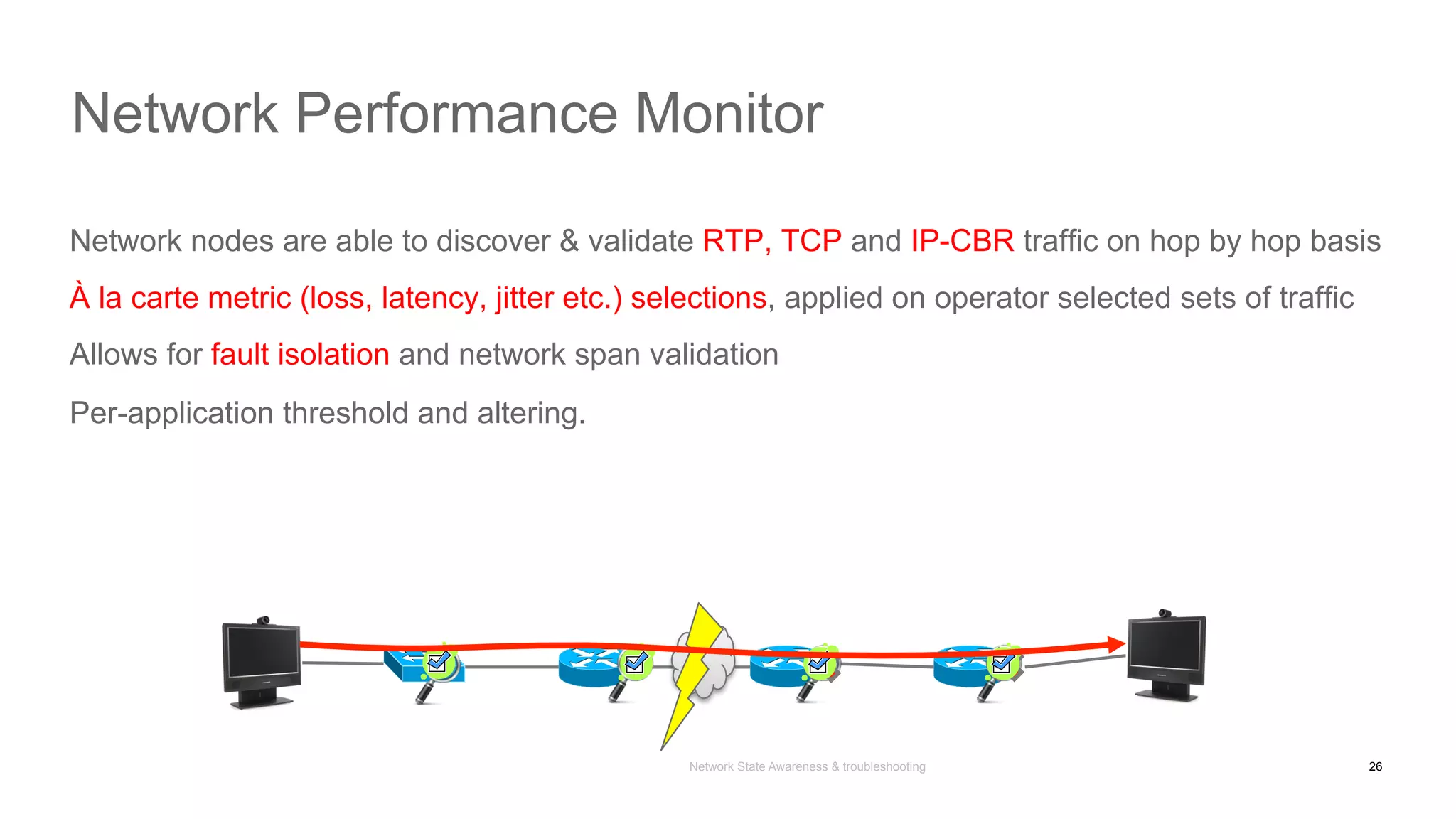 Network State Awareness & troubleshooting
Network nodes are able to discover & validate RTP, TCP and IP-CBR traffic on hop by hop basis
À la carte metric (loss, latency, jitter etc.) selections, applied on operator selected sets of traffic
Allows for fault isolation and network span validation
Per-application threshold and altering.
Network Performance Monitor
26
 