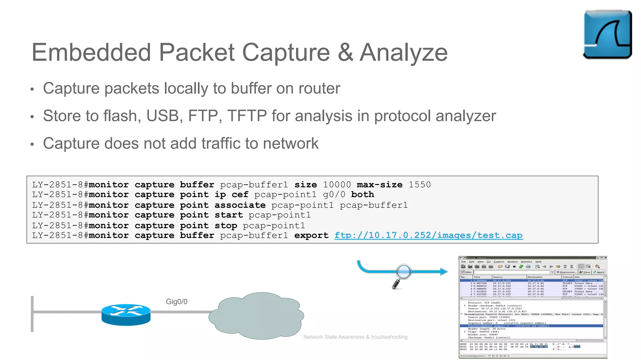 Network State Awareness & troubleshooting
Embedded Packet Capture & Analyze
•  Capture packets locally to buffer on router
•  Store to flash, USB, FTP, TFTP for analysis in protocol analyzer
•  Capture does not add traffic to network
LY-2851-8#monitor capture buffer pcap-buffer1 size 10000 max-size 1550
LY-2851-8#monitor capture point ip cef pcap-point1 g0/0 both
LY-2851-8#monitor capture point associate pcap-point1 pcap-buffer1
LY-2851-8#monitor capture point start pcap-point1
LY-2851-8#monitor capture point stop pcap-point1
LY-2851-8#monitor capture buffer pcap-buffer1 export ftp://10.17.0.252/images/test.cap
Gig0/0
 