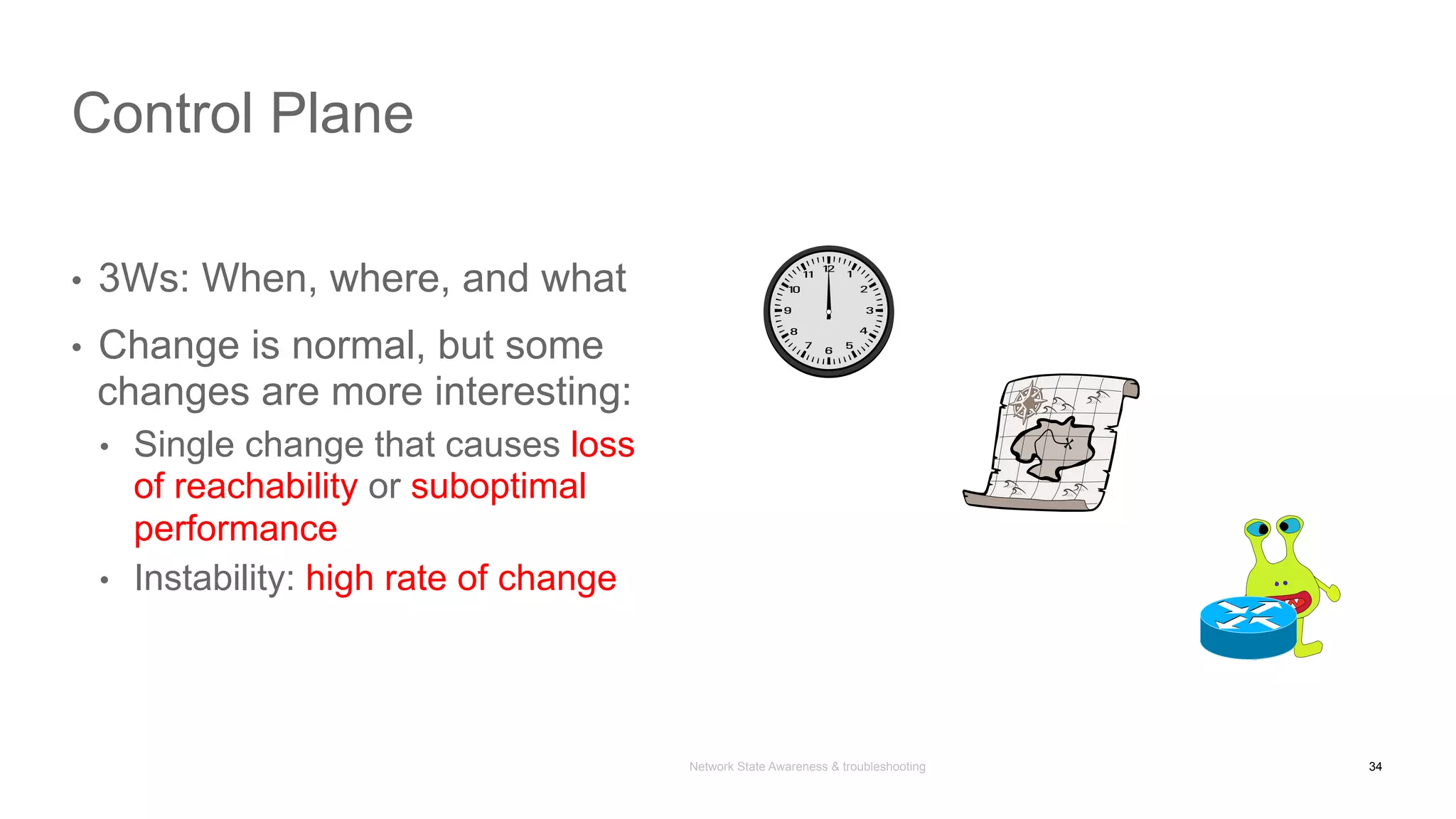 Network State Awareness & troubleshooting
•  3Ws: When, where, and what
•  Change is normal, but some
changes are more interesting:
•  Single change that causes loss
of reachability or suboptimal
performance
•  Instability: high rate of change
Control Plane
34
 