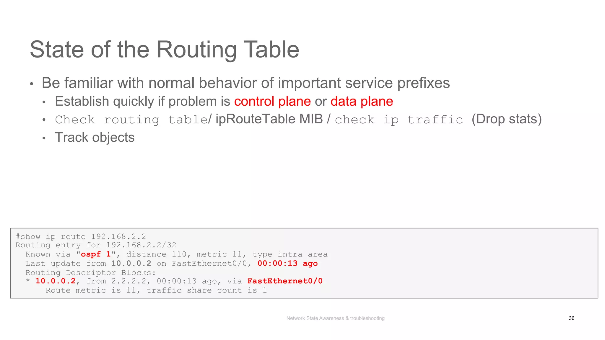 Network State Awareness & troubleshooting
State of the Routing Table
•  Be familiar with normal behavior of important service prefixes
•  Establish quickly if problem is control plane or data plane
•  Check routing table/ ipRouteTable MIB / check ip traffic (Drop stats)
•  Track objects
36
#show ip route 192.168.2.2
Routing entry for 192.168.2.2/32
Known via "ospf 1", distance 110, metric 11, type intra area
Last update from 10.0.0.2 on FastEthernet0/0, 00:00:13 ago
Routing Descriptor Blocks:
* 10.0.0.2, from 2.2.2.2, 00:00:13 ago, via FastEthernet0/0
Route metric is 11, traffic share count is 1
 