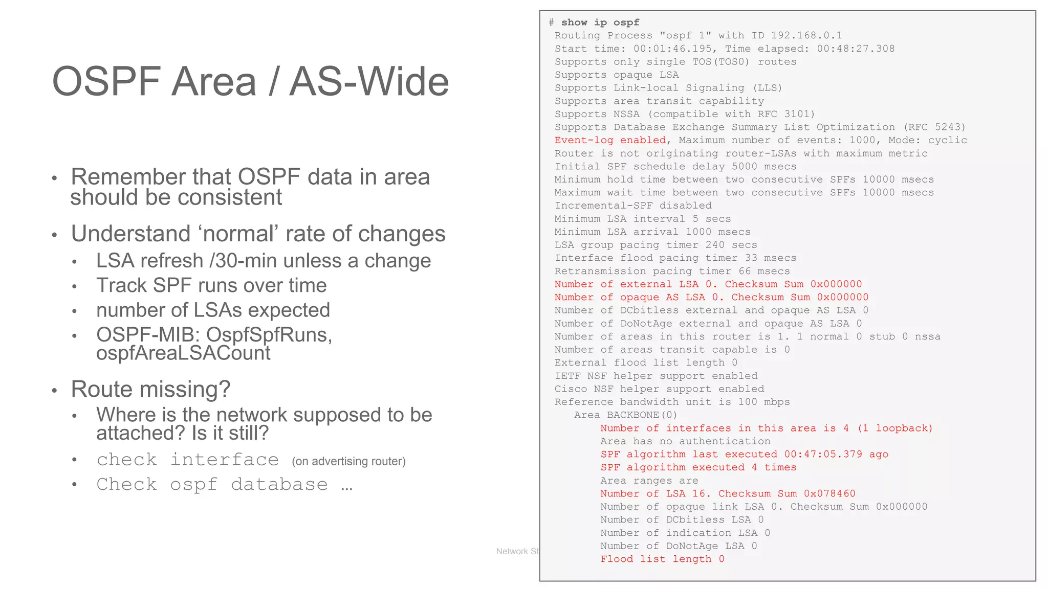 Network State Awareness & troubleshooting
•  Remember that OSPF data in area
should be consistent
•  Understand ‘normal’ rate of changes
•  LSA refresh /30-min unless a change
•  Track SPF runs over time
•  number of LSAs expected
•  OSPF-MIB: OspfSpfRuns,
ospfAreaLSACount
•  Route missing?
•  Where is the network supposed to be
attached? Is it still?
•  check interface (on advertising router)
•  Check ospf database …
OSPF Area / AS-Wide
# show ip ospf
Routing Process "ospf 1" with ID 192.168.0.1
Start time: 00:01:46.195, Time elapsed: 00:48:27.308
Supports only single TOS(TOS0) routes
Supports opaque LSA
Supports Link-local Signaling (LLS)
Supports area transit capability
Supports NSSA (compatible with RFC 3101)
Supports Database Exchange Summary List Optimization (RFC 5243)
Event-log enabled, Maximum number of events: 1000, Mode: cyclic
Router is not originating router-LSAs with maximum metric
Initial SPF schedule delay 5000 msecs
Minimum hold time between two consecutive SPFs 10000 msecs
Maximum wait time between two consecutive SPFs 10000 msecs
Incremental-SPF disabled
Minimum LSA interval 5 secs
Minimum LSA arrival 1000 msecs
LSA group pacing timer 240 secs
Interface flood pacing timer 33 msecs
Retransmission pacing timer 66 msecs
Number of external LSA 0. Checksum Sum 0x000000
Number of opaque AS LSA 0. Checksum Sum 0x000000
Number of DCbitless external and opaque AS LSA 0
Number of DoNotAge external and opaque AS LSA 0
Number of areas in this router is 1. 1 normal 0 stub 0 nssa
Number of areas transit capable is 0
External flood list length 0
IETF NSF helper support enabled
Cisco NSF helper support enabled
Reference bandwidth unit is 100 mbps
Area BACKBONE(0)
Number of interfaces in this area is 4 (1 loopback)
Area has no authentication
SPF algorithm last executed 00:47:05.379 ago
SPF algorithm executed 4 times
Area ranges are
Number of LSA 16. Checksum Sum 0x078460
Number of opaque link LSA 0. Checksum Sum 0x000000
Number of DCbitless LSA 0
Number of indication LSA 0
Number of DoNotAge LSA 0
Flood list length 0
 