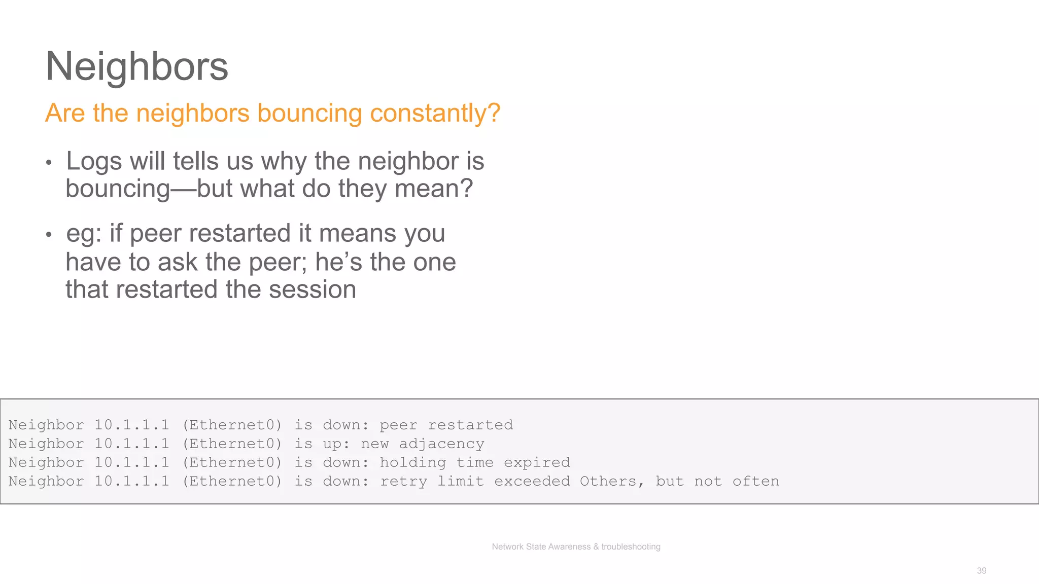 Network State Awareness & troubleshooting
Neighbors
•  Logs will tells us why the neighbor is
bouncing—but what do they mean?
•  eg: if peer restarted it means you
have to ask the peer; he’s the one
that restarted the session
Are the neighbors bouncing constantly?
39
Neighbor 10.1.1.1 (Ethernet0) is down: peer restarted
Neighbor 10.1.1.1 (Ethernet0) is up: new adjacency
Neighbor 10.1.1.1 (Ethernet0) is down: holding time expired
Neighbor 10.1.1.1 (Ethernet0) is down: retry limit exceeded Others, but not often
 