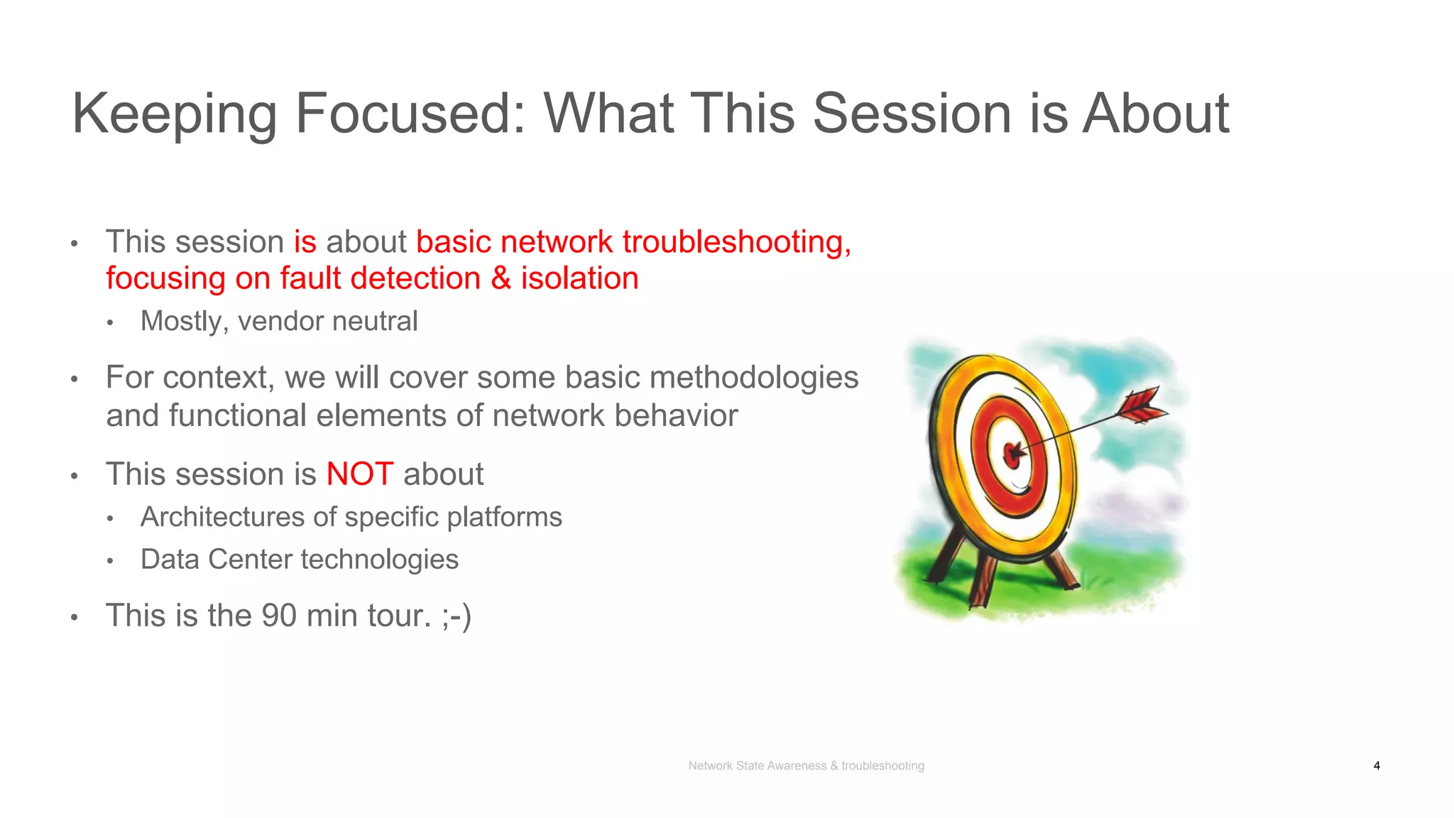 Network State Awareness & troubleshooting
•  This session is about basic network troubleshooting,
focusing on fault detection & isolation
•  Mostly, vendor neutral
•  For context, we will cover some basic methodologies
and functional elements of network behavior
•  This session is NOT about
•  Architectures of specific platforms
•  Data Center technologies
•  This is the 90 min tour. ;-)
Keeping Focused: What This Session is About
4
 