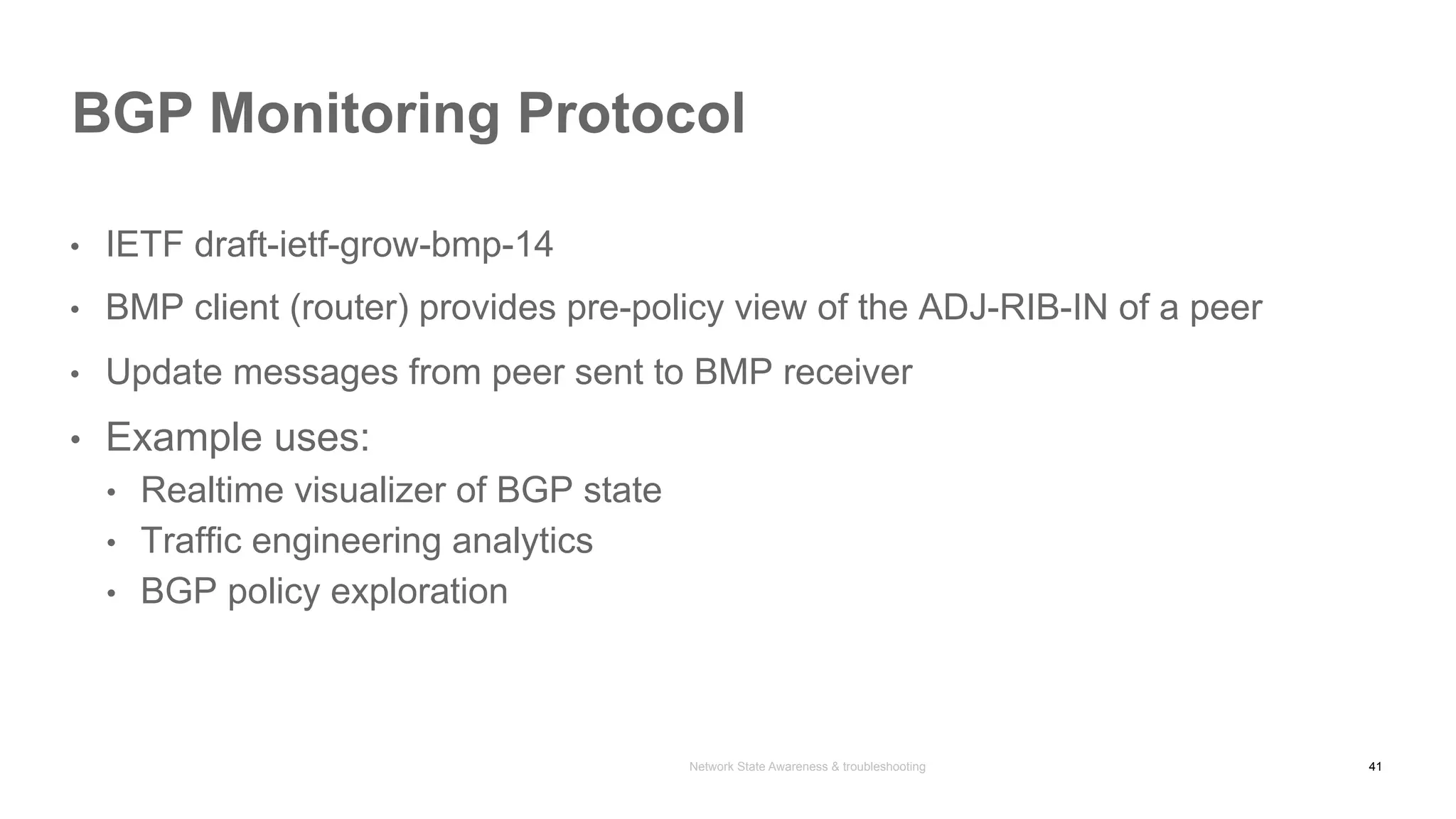 Network State Awareness & troubleshooting
•  IETF draft-ietf-grow-bmp-14
•  BMP client (router) provides pre-policy view of the ADJ-RIB-IN of a peer
•  Update messages from peer sent to BMP receiver
•  Example uses:
•  Realtime visualizer of BGP state
•  Traffic engineering analytics
•  BGP policy exploration
BGP Monitoring Protocol
41
 
