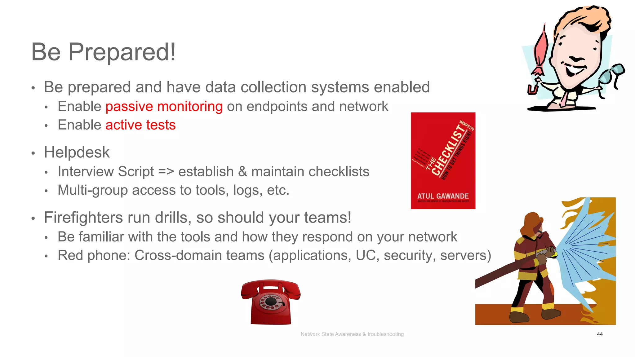 Network State Awareness & troubleshooting
Be Prepared!
•  Be prepared and have data collection systems enabled
•  Enable passive monitoring on endpoints and network
•  Enable active tests
•  Helpdesk
•  Interview Script => establish & maintain checklists
•  Multi-group access to tools, logs, etc.
•  Firefighters run drills, so should your teams!
•  Be familiar with the tools and how they respond on your network
•  Red phone: Cross-domain teams (applications, UC, security, servers)
44
 