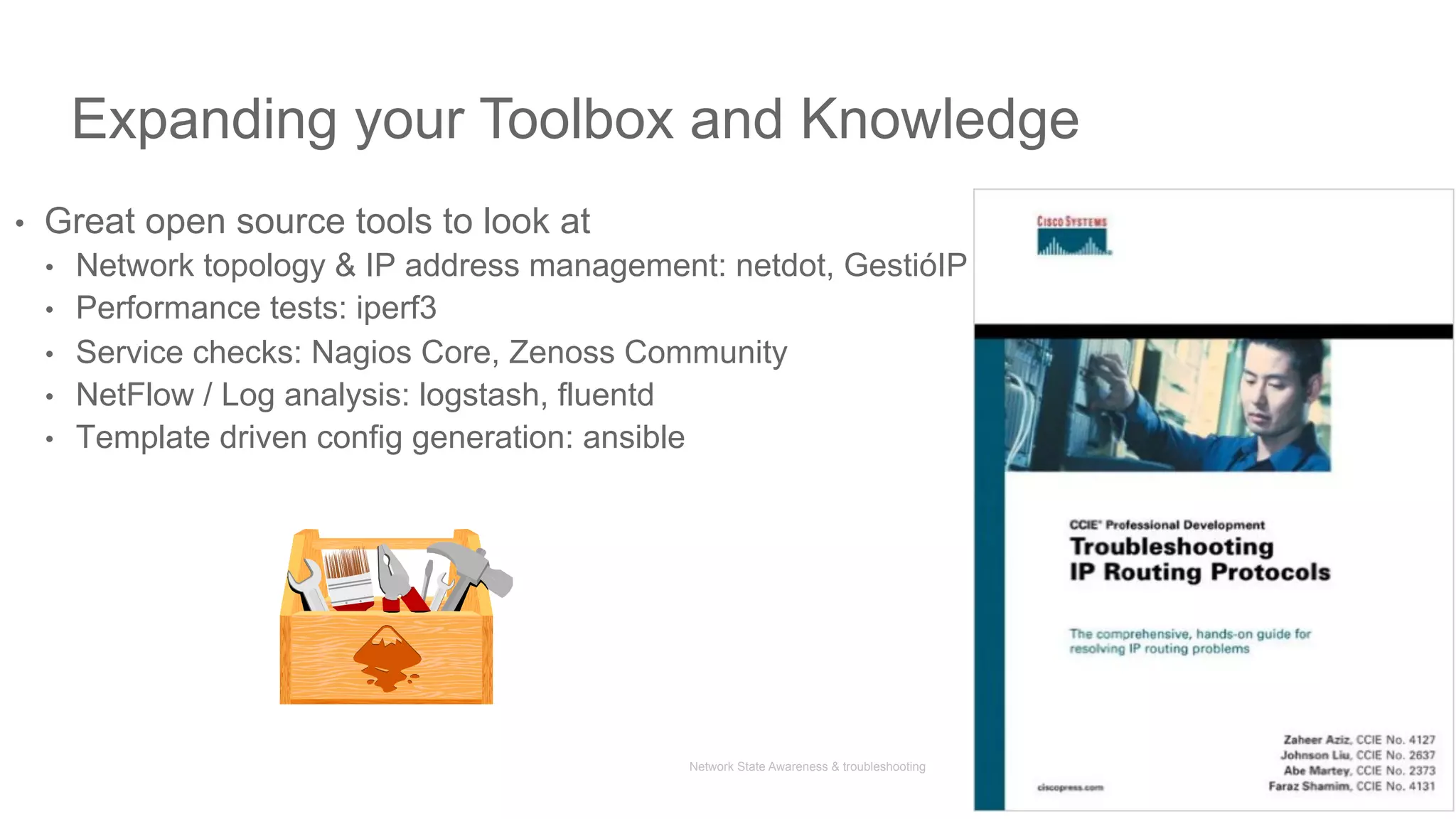 Network State Awareness & troubleshooting
Expanding your Toolbox and Knowledge
•  Great open source tools to look at
•  Network topology & IP address management: netdot, GestióIP
•  Performance tests: iperf3
•  Service checks: Nagios Core, Zenoss Community
•  NetFlow / Log analysis: logstash, fluentd
•  Template driven config generation: ansible
45
 